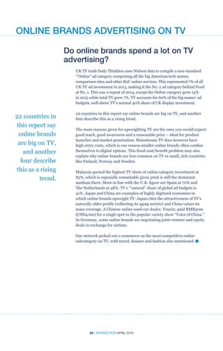 28 | INTERACTION APRIL 2016
Do online brands spend a lot on TV
advertising?
UK TV trade body Thinkbox uses Nielsen data to compile a non-standard
‘“Online” ad category comprising all the big American tech names,
comparison sites and other B2C online services. This represented 7% of all
UK TV ad investment in 2015, making it the No. 2 ad category behind Food
at No. 1. This was a repeat of 2014, except the Online category grew 14%
in 2015 while total TV grew 7%. TV accounts for 60% of the big names’ ad
budgets, well above TV’s normal 40% share of UK display investment.
22 countries in this report say online brands are big on TV, and another
four describe this as a rising trend.
The main reasons given for upweighting TV are the ones you would expect:
good reach, good awareness and a reasonable price – ideal for product
launches and market penetration. Mainstream TV does however have
high entry costs, which is one reason smaller online brands often confine
themselves to digital options. This fixed-cost/benefit problem may also
explain why online brands are less common on TV in small, rich countries
like Finland, Norway and Sweden.
Malaysia quoted the highest TV share of online category investment at
85%, which is especially remarkable given print is still the dominant
medium there. More in line with the U.K. figure are Spain at 70% and
The Netherlands at 48%. TV’s ‘“natural” share of global ad budgets is
41%. Japan and China are examples of highly digitized economies in
which online brands upweight TV. Japan cites the attractiveness of TV’s
naturally older profile (reflecting its aging society) and China values its
mass coverage. A Chinese online used-car dealer, Youxin, paid RMB30m
(USD4.6m) for a single spot in the popular variety show “Voice of China.”
In Germany, some online brands are negotiating joint-venture and equity
deals in exchange for airtime.
Our network picked out e-commerce as the most competitive online
subcategory on TV, with travel, finance and fashion also mentioned. n
22 countries in
this report say
online brands
are big on TV,
and another
four describe
this as a rising
trend.
ONLINE BRANDS ADVERTISING ON TV
 