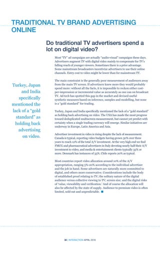 30 | INTERACTION APRIL 2016
Turkey, Japan
and India
specifically
mentioned the
lack of a “gold
standard” as
holding back
advertising
on video.
Do traditional TV advertisers spend a
lot on digital video?
Most “TV” ad campaigns are actually “audio-visual” campaigns these days.
Advertisers augment TV with digital video mainly to compensate for TV’s
falling reach of younger viewers. Sometimes there is a price advantage.
Some mainstream broadcasters incentivize advertisers to use their online
channels. Entry cost to video might be lower than for mainstream TV.
The main constraint is the generally poor measurement of audiences away
from the main TV screen. If advertisers knew more they would probably
spend more: without all the facts, it is impossible to reckon either cost-
per-impression or incremental value as accurately as one can on broadcast
TV. Ad tech has spotted this gap in the market and devised useful
synthetic measures based on inference, samples and modelling, but none
is a “gold standard” for trading.
Turkey, Japan and India specifically mentioned the lack of a “gold standard”
as holding back advertising on video. The USA has made the most progress
toward deduplicated multiscreen measurement, but cannot yet predict with
certainty when a single trading currency will emerge. Similar initiatives are
underway in Europe, Latin America and Asia.
Advertiser investment in video is rising despite the lack of measurement.
Canada is typical, reporting video budgets having grown 30% over three
years to reach 12% of the total A/V investment. At the very high end we find
FMCG and pharmaceutical advertisers in Italy devoting nearly half their A/V
investment to video, and media  entertainment clients typically 35% or
more. Denmark has instances of 33%. Chile reports 20% as typical.
Most countries report video allocation around 10% of the A/V
appropriation, ranging 5%-20% according to the individual advertiser
and the job in hand. Some advertisers are naturally more committed to
digital, and others more conservative. Considerations include the body
of established proof relating to TV; the solitary nature of the digital
audience versus collective viewing to TV; screen size; and the digital risks
of ‘value, viewability and verification.’ And of course the allocation will
also be affected by the state of supply. Audience to premium video is often
limited, sold out and unpredictable. n
TRADITIONAL TV BRAND ADVERTISING
ONLINE
 