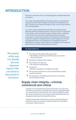 4 | INTERACTION APRIL 2016
Welcome to Interaction 2016, our annual aggregation of digital media data
and opinion.
The velocity of thought leadership and its dissemination has accelerated and
colleagues from the world of GroupM and its agencies have published more
than ever before. We are therefore focusing on areas we feel are most critical to
the overall marketplace.
As ever the world has changed. Microsoft (other than Bing) and Apple
effectively exited the advertising business, internet icon AOL was acquired by
Verizon (Yahoo next?) and ad tech company Tapad by Telenor, continuing
a trend of telco moves into data and advertising. Rather than further
commentary on mergers and acquisitions, the dominance of Facebook and
Google, the emergence of Snapchat and the possible implications of virtual
and augmented reality or the machinations of competition between the
digital giants, the purpose of this document is to identify the most important
aspects of the year ahead as they pertain to advertisers.
SIX AREAS STAND OUT
	 1	 The integrity of the digital media supply chain
		• The challenge of the stream and the curious case of online
video measurement
	 2	 Meeting the challenge of ad avoidance
	 3	 The unabated rise of the app
		• The medium is the Messenger
	 4	 E-commerce
		• Retailers, marketplaces and selling on the edge
	 5	The economics of television creation and distribution and the
role of the advertiser
	 6	The opportunity and challenges for data-driven advertising
and its attendant security
Supply chain integrity—criminal,
commercial and critical
In March of 2014 the Wall Street Journal asserted that some 36% of all
web traffic was fraudulent: specifically that only 64% of aggregated traffic
was viewed by humans rather than by “bot” software designed to inflate
the volume of impressions in the market and thus defraud advertisers by
charging for impressions that simply did not exist.
Alongside this patently criminal action was the compounding effect of
impressions that were served into websites but that never entered the
screen space visible to the user.
The purpose
of this note
is to identify
the most
important
aspects of the
year ahead as
they pertain to
advertisers.
INTRODUCTION
 