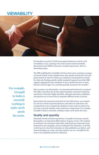 40 | INTERACTION APRIL 2016
In December 2014 the US IAB encouraged marketers to aim for 70%
viewability in 2015, meaning 70% of ads served would meet Media
Research Council (MRC) criteria for viewable impressions. This is a
demanding target.
The MRC published its viewability criteria in June 2014, running to 14 pages
of extensive detail. In the simplest terms, they specify at least 50% of an ad’s
pixels must be in view for at least one continuous second and two seconds
for video ads. Pending specific mobile standards (expected 2016) the MRC
suggests applying the same standards to ads in mobile browsers. It notes
that ads served in apps “are currently generally assumed to be viewable.”
Most countries use this baseline. An international benchmark is practical:
The MRC is therefore the de facto global standard. American leadership
and clarity is therefore highly desirable, although advertisers, publishers
and agencies are of course free to negotiate different terms in private.
Brazil makes the important point that its local IAB advises, not compels.
It is all very well for experienced buyers and sellers to make their own
arrangements, but we support the adoption of rules and conventions for
everyone, and seek industry-wide consensus to shape these. For example,
GroupM in India is currently working to make 100% pixels the norm.
Quality and quantity
Standards should not limit expectations. GroupM in Germany remarks
that quality is an important differentiator of agency service. We compete
by aiming for the maximum achievable, both pixels-per-impression and
impressions-per-campaign, and not settling for the minimum. To do this
we find ways to relax the constraints on what publishers can deliver, and
what technology can verify, and what auditors can see. GroupM has the
scale to test all global and local verification.
For example,
GroupM
in India is
currently
working to
make 100%
pixels
the norm.
VIEWABILITY
 