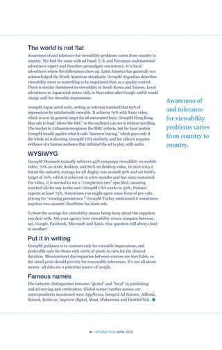 41 | INTERACTION APRIL 2016
Awareness of
and tolerance
for viewability
problems varies
from country to
country.
The world is not flat
Awareness of and tolerance for viewability problems varies from country to
country. We find the same with ad fraud. U.S. and European multinational
advertisers expect and therefore promulgate consistency. It is local
advertisers where the differences show up. Latin America has generally not
acknowledged the North American standards: GroupM Argentina describes
viewability more as something to be negotiated than as a quality control.
There is similar disinterest in viewability in South Korea and Taiwan. Local
advertisers in Japan took notice only in November after Google said it would
charge only for viewable impressions.
GroupM Japan acted early, setting an internal standard that 65% of
impressions be satisfactorily viewable. It achieves 70% with Xaxis video,
which is now its general target for all automated buys. GroupM Hong Kong
likes ads to load “above the fold,” so the audience can see it without scrolling.
The market in Lithuania recognizes the MRC criteria, but for local portals
GroupM mostly applies what it calls “inscreen buying,” which pays only if
the whole ad is showing. GroupM USA similarly, and for video it requires
evidence of a human audience that initiated the ad to play, with audio.
WYSIWYG
GroupM Denmark typically achieves 45% campaign viewability on mobile
video; 70% on static desktop; and 80% on desktop video. In mid-2014 it
found the industry average for all display was around 40% and set itself a
target of 70%, which it achieved in a few months and has since sustained.
For video, it is normal to see a “completion rate” specified, meaning
watched all the way to the end. GroupM USA works to 50%; Finland
expects at least 75%. Sometimes you might agree some form of pro-rata
pricing for “viewing persistence.” GroupM Turkey mentioned it sometimes
requires two seconds’ dwelltime for static ads.
To beat the average for viewability means being fussy about the suppliers
you deal with. Ask your agency how viewability scores compare between,
say, Google, Facebook, Microsoft and Xaxis. One question will always lead
to another!
Put it in writing
GroupM guidance is to contract only for viewable impressions, and
preferably only for those with 100% of pixels in view for the desired
duration. Measurement discrepancies between sources are inevitable, so
the small print should provide for reasonable tolerances. It’s not all about
money: all data are a potential source of insight.
Famous names
The industry distinguishes between “global” and “local” in publishing
and ad serving and verification. Global server/verifier names our
correspondents mentioned were AppNexus, Integral Ad Science, Adform,
Sizmek, Rubicon, Improve Digital, Moat, Weborama and DoubleClick. n
 