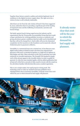 5 | INTERACTION APRIL 2016
Together these factors created a sudden and entirely legitimate loss of
confidence in the digital inventory supply chain. The right not to be a
victim of crime is self-evidently inalienable.
Advertisers are far from the only victims of fraud. It has been suggested
by many authorities that it is providing a significant part of the funding
of organized crime and the trafficking of armaments, narcotics and
human beings.
The battle against fraud is being waged across the industry and by
organizations like the Trustworthy Accountability Group that have made
a huge contribution by verifying publisher inventory as authentic and
giving advertisers greater confidence that bot traffic can be identified and
that they will not be charged for it. Such traffic will never be eliminated
completely, but the incentives to the fraudsters can be massively reduced
if detection prior to payment is effective.		
Viewability is a commercial issue not a criminal one. In less than two years
digital media trading on behalf of major advertisers has migrated from
ignorance of the issue, to shocked recognition, to a high level of vigilance in
both display and video. Many advertisers in the USA in particular now trade
exclusively on viewable impressions. The GroupM USA standard is simple.
100% of the ad must appear in the viewable window in order to qualify for
payment. In video the same standard applies with the added qualification that
at least 50% of the first 15 seconds of video must be viewed, with the sound on.
For advertisers familiar with television this seems a modest expectation.
This is not a simple matter, but rapid progress is being made. The
technology exists to verify our standard and many publishers have
redesigned their sites to maximize viewability. It already seems clear 2016
will be the year in which demand for bad supply will plummet.
It already seems
clear that 2016
will be the year
in which the
demand for
bad supply will
plummet.
 