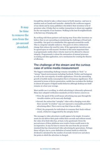 6 | INTERACTION APRIL 2016
GroupM has elected to take a robust stance in North America—and now in
markets such as Canada and Australia—abetted by the vociferous support
of our clients and by many publishers who believe their inventory to be of
premium value. It helps that we confine transactions to about 200 suppliers
for the vast majority of our business. Walking in the best-lit neighborhoods
is the best way of keeping safe.
By working with those partners and staying away from other inventory we
believe that we are succeeding in minimizing the challenges of fraud and
viewability. Our goal is to standardize this approach around the world.
This is a long but valuable endeavor. Our goal is to drive a behavioral
change that reduces the need for rules. If the appropriate incentives can
be agreed upon we will succeed. Nowhere is this more important than
in programmatic media where velocity must not be allowed to obscure
integrity. Programmatic is about the automation of manual processes
in trading and data application, not a mechanism for creating the illusion
of efficiency.
The challenge of the stream and the curious
case of online media measurement
The biggest outstanding challenge remains viewability in “feed-” or
“stream”-based environments including Facebook, Twitter and Instagram
as well as the vast majority of mobile applications. Given the astonishing
growth of mobile media consumption this is of immense significance. Now
saturated in terms of device penetration, mobile has overtaken the desktop
in almost all aspects of digital media behavior although desktop use itself
remains at a four-year average.
Most mobile use is scrolling, in which advertising is inherently ephemeral.
Many have adopted verification standards yet three factors concern us:
• First, the speed of the scroll means advertising may pass through the
viewable window yet be seen only fleetingly
• Second, the notion that “autoplay” video with a charging event after
three seconds “in window” may not represent a reasonable period for
advertising effect. This is not to say that it has no effect.
• Third, the propensity for individuals to consume their feeds without
sound, a behavior exaggerated by the autoplay factor
The message to video advertisers would appear to be simple: if creative
assets do not deliver their goals within three seconds and without sound,
the value of in-feed video has, at least, to be questioned. Given the
pervasiveness of these platforms new creative forms would seem to be
an imperative. It may be time to remove the zero from the 30-second
standard that has characterized video advertising for generations. Perhaps
those will give rise to a new definition of earned media in which the
dividend is calculated by the number of seconds viewed over and above
the point at which the advertiser is charged.
It may
be time
to remove the
zero from the
30-second
standard.
 