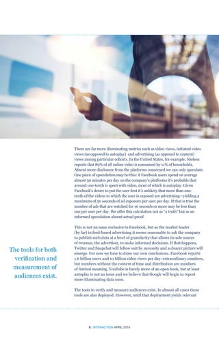 8 | INTERACTION APRIL 2016
There are far more illuminating metrics such as video views, initiated video
views (as opposed to autoplay) and advertising (as opposed to content)
views among particular cohorts. In the United States, for example, Nielsen
reports that 89% of all online video is consumed by 11% of households.
Absent more disclosure from the platforms concerned we can only speculate.
One piece of speculation may be this: if Facebook users spend on average
almost 50 minutes per day on the company’s platforms it’s probable that
around one-tenth is spent with video, most of which is autoplay. Given
Facebook’s desire to put the user first it’s unlikely that more than one-
tenth of the videos to which the user is exposed are advertising—yielding a
maximum of 50 seconds of ad exposure per user per day. If that is true the
number of ads that are watched for 10 seconds or more may be less than
one per user per day. We offer this calculation not as “a truth” but as an
informed speculation absent actual proof.
This is not an issue exclusive to Facebook, but as the market leader
(by far) in feed-based advertising it seems reasonable to ask the company
to publish such data at a level of granularity that allows its sole source
of revenue, the advertiser, to make informed decisions. If that happens,
Twitter and Snapchat will follow suit by necessity and a clearer picture will
emerge. For now we have to draw our own conclusions. Facebook reports
1.6 billion users and 10 billion video views per day: extraordinary numbers,
but numbers without the context of time and distribution are numbers
of limited meaning. YouTube is barely more of an open book, but at least
autoplay is not an issue and we believe that Google will begin to report
more illuminating data soon.
The tools to verify and measure audiences exist. In almost all cases these
tools are also deployed. However, until that deployment yields relevant
The tools for both
verification and
measurement of
audiences exist.
 