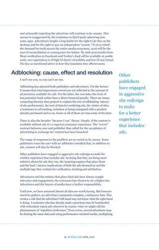 9 | INTERACTION APRIL 2016
and actionable reporting the advertiser will continue to be uneasy. This
unease is exaggerated by the resistance to third-party adserving into
some apps. Advertisers fought a long battle for the right to do this on the
desktop and for the right to pay on independent “counts.” If 2015 raised
the demand for truth across the entire media ecosystem, 2016 will be the
year of reconciliation or consequence for failure. By mid-2016 results from
Moat verification in Facebook and Twitter’s feed will be available at usable
scale; our expectation is of high (if short) viewability and low (if any) fraud.
The key as mentioned above is how this translates into effectiveness.
Adblocking: cause, effect and resolution
I can’t see you, so you can’t see me.
Adblocking has alarmed both publishers and advertisers. For the former
it means that total impressions served are not reflected in the amount of
ad inventory available for sale. For the latter, the cost takes the form of
lost potential reach rather than a direct financial penalty. There are many
competing theories that purport to explain the rise of adblocking: latency
of site performance, the cost of data for rendering ads, the clutter of sites,
a resistance to ad tracking, irritation at being retargeted with a product
already purchased and so on. Some or all of these are true some of the time.
There is also the broader “because I can” theory. Simply, if the content is
available without ads it’s a superior consumer experience. The “covert”
contract between user and publisher that called for the acceptance of
advertising in exchange for content has been breached.
The range of responses to the problem are as varied as its causes. Some
publishers warn the user with an adblocker installed that, in addition to
ads, content will also be blocked.
Other publishers have engaged in aggressive site redesign to make for
a better experience that includes ads. In doing that they are being more
selective about the ads they run, the targeting engines that place them
and the load / latency implications of both the ads themselves and the
multiple tags they contain for verification, tracking and attribution.
Advertisers and the entities that place their ads have always sought
relevance and engagement; the consumer has chosen to set a higher bar.
Advertisers and the buyers of media have a further responsibility.
Until now, we have assumed almost all data are worth having. But however
much he gathers, no advertiser commands complete, continuous data. This
creates a risk that the advertiser’s left hand may not know what his right hand
is doing. A customer who has already made a purchase may be bombarded
with redundant repeat ads wherever he roams: what we might call the
phenomenon of “repetitive irrelevance.” Even worse, several advertisers may
be sharing the same data and using performance-oriented media, multiplying
Other
publishers
have engaged
in aggressive
site redesign
to make
for a better
experience
that includes
ads.
 