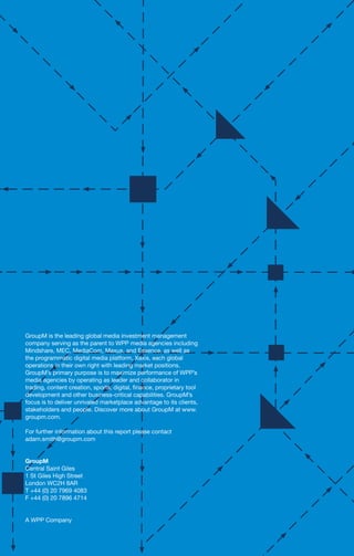 GroupM is the leading global media investment management
company serving as the parent to WPP media agencies including
Mindshare, MEC, MediaCom, Maxus, and Essence, as well as
the programmatic digital media platform, Xaxis, each global
operations in their own right with leading market positions.
GroupM’s primary purpose is to maximize performance of WPP’s
media agencies by operating as leader and collaborator in
trading, content creation, sports, digital, finance, proprietary tool
development and other business-critical capabilities. GroupM’s
focus is to deliver unrivaled marketplace advantage to its clients,
stakeholders and people. Discover more about GroupM at www.
groupm.com.
For further information about this report please contact
adam.smith@groupm.com
GroupM
Central Saint Giles
1 St Giles High Street
London WC2H 8AR
T +44 (0) 20 7969 4083
F +44 (0) 20 7896 4714
A WPP Company
 