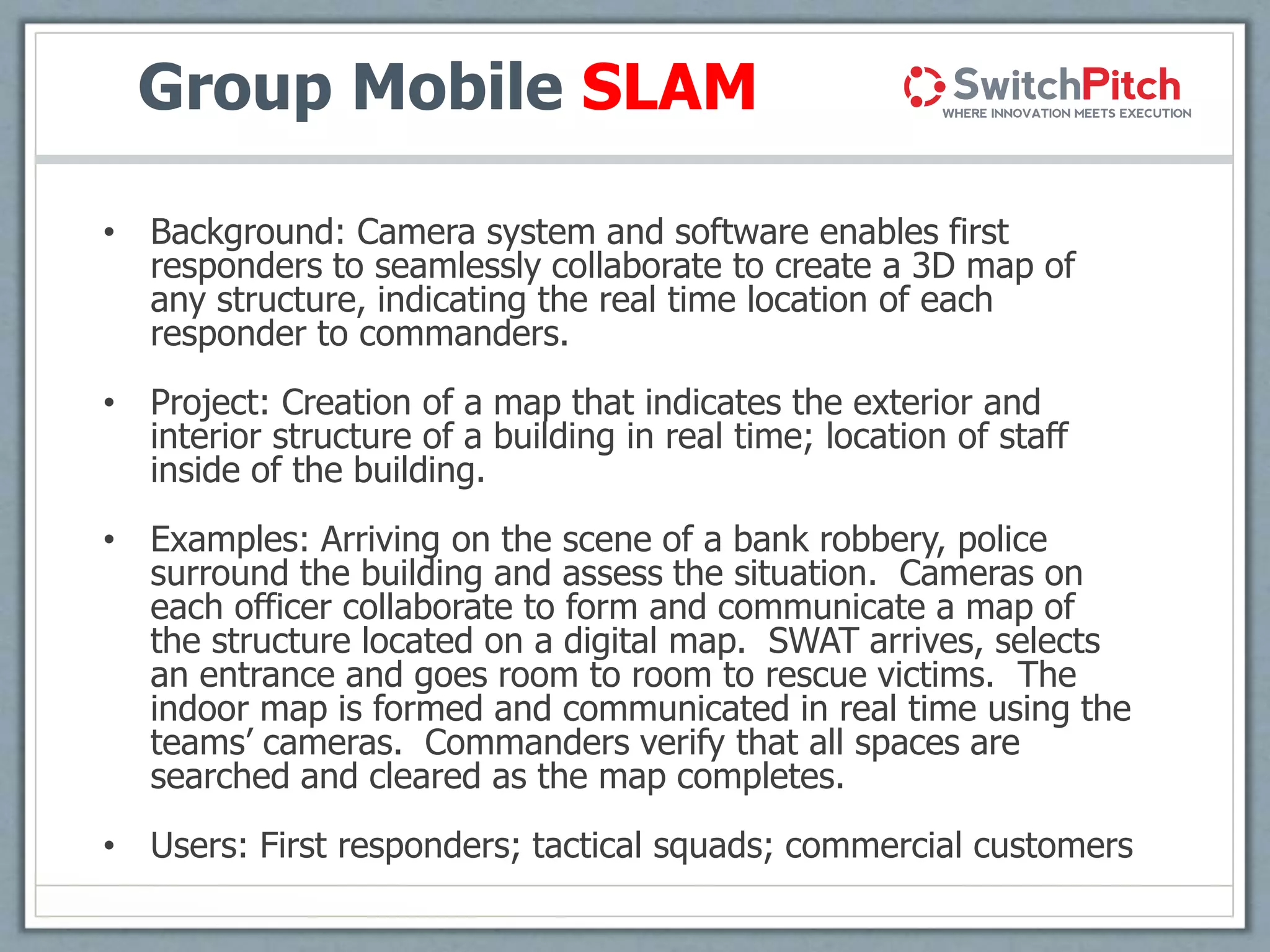 Group Mobile SLAM
• Background: Camera system and software enables first
responders to seamlessly collaborate to create a 3D map of
any structure, indicating the real time location of each
responder to commanders.
• Project: Creation of a map that indicates the exterior and
interior structure of a building in real time; location of staff
inside of the building.
• Examples: Arriving on the scene of a bank robbery, police
surround the building and assess the situation. Cameras on
each officer collaborate to form and communicate a map of
the structure located on a digital map. SWAT arrives, selects
an entrance and goes room to room to rescue victims. The
indoor map is formed and communicated in real time using the
teams’ cameras. Commanders verify that all spaces are
searched and cleared as the map completes.
• Users: First responders; tactical squads; commercial customers
 