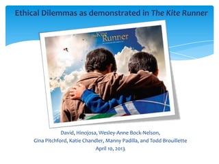 Ethical Dilemmas as demonstrated in The Kite Runner




                David, Hinojosa, Wesley-Anne Bock-Nelson,
    Gina Pitchford, Katie Chandler, Manny Padilla, and Todd Brouillette
                               April 10, 2013
 