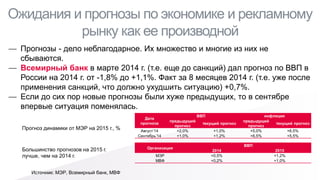 Ожидания и прогнозы по экономике и рекламному рынку как ее производной 
—Прогнозы - дело неблагодарное. Их множество и многие из них не сбываются. 
—Всемирный банк в марте 2014 г. (т.е. еще до санкций) дал прогноз по ВВП в России на 2014 г. от -1,8% до +1,1%. Факт за 8 месяцев 2014 г. (т.е. уже после применения санкций, что должно ухудшить ситуацию) +0,7%. 
—Если до сих пор новые прогнозы были хуже предыдущих, то в сентябре впервые ситуация поменялась. 
Дата 
прогноза 
ВВП 
инфляция 
предыдущий прогноз 
текущий прогноз 
предыдущий прогноз 
текущий прогноз 
Август’14 
+2,0% 
+1,0% 
+5,0% 
+6,5% 
Сентябрь’14 
+1,0% 
+1,2% 
+6,5% 
+5,5% 
Источник: МЭР, Всемирный банк, МВФ 
Прогноз динамики от МЭР на 2015 г., % 
Большинство прогнозов на 2015 г. лучше, чем на 2014 г. 
Организация 
ВВП 
2014 
2015 
МЭР 
+0,5% 
+1,2% 
МВФ 
+0,2% 
+1,0%  