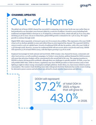 11
Out-of-Home
CHANNEL UPDATES
Employed increasingly for both national and local briefs, OOH remains a key channel for luxury, restaurants and
other local services, as well as political campaigns. In Turkey’s 2023 election, political demand for OOH inventory
will mean that advertiser budgets will be concentrated in the second half of the year. The ongoing transition to
DOOH is a factor driving growth worldwide, although there are challenges in specific markets. In Chile, a new law
will prohibit OOH video, while in France, regulations may force DOOH providers to limit inventory and/or limit
lighting at night to reduce energy consumption and light pollution. South Africa, too, faces issues related to power
consumption. The country’s load-shedding (near daily widespread electricity blackouts) has media owners looking
for alternative power sources and advertisers are advised to closely monitor impressions and delivery.
DOOH will represent
37.2% of total OOH in
2023, a figure
that will grow to
43.0%in 2028.
The global out-of-home (OOH) channel has succeeded in surpassing 2019 revenue levels one year earlier than we
had predicted in our December 2022 forecast (albeit by a scant $11.8 million). Growth in 2023 (including both
traditional and digital OOH) is forecast at 12.7% helped by a rebound in China, which will add 39.7% in 2023 after
declining 40.4% in 2022. On an ex-China basis, global OOH growth is estimated to be 7.5% in 2023. We expect
growth to continue through 2028.
Digital OOH, taken separately, is forecast to grow 26.1% in 2023 to $13.3 billion. This represents a five-year CAGR
of just 5.0% as declines globally in 2020 and within China in 2022 impacted the channel. The expected CAGR for
2023 to 2028 is 9.4% on a global basis. Growth of traditional OOH will also be positive, with a five-year CAGR of
4.3% through 2028. However, revenue for traditional OOH will not recover above 2019 levels until 2025. DOOH
will represent 37.2% of total OOH in 2023, with that figure growing to 43.0% in 2028.
JUNE 2023 • T H I S Y E A R N E X T Y E A R I G L O B A L M I D - Y E A R F O R E C A S T I CHANNEL UPDATES: OOH
 