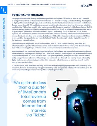 16
POTENTIAL TIKTOK BANS
We estimate less
than a quarter
of ByteDance’s
total revenue
comes from
international
markets
via TikTok.”
Political,
Legal,
Regulatory:
TACTICAL
The geopolitical landscape is being tested and corporations are caught in the middle as the U.S. and China seek
to limit perceived threats to their international influence and domestic security. China has had long-standing bans
of digital publishers including Google, Meta and Twitter. Now the fear that international companies could disrupt,
damage and/or diminish U.S. social discourse or use sensitive data collected on American citizens, has raised the
possibility that TikTok (and possibly other platforms owned by foreign corporations) will be banned across the U.S.
There are already bans in place for government and military devices as well as individual college campuses, and in
May of 2023 the governor for the state of Montana signed a bill banning TikTok in the state. TikTok, as was
expected, has sued the state, and the outcome as well as the potential feasibility behind localized bans remain to
be seen. The U.S. is not alone in its scrutiny. India banned TikTok following an armed confrontation with China
in 2020, and the European Union has warned of a ban if TikTok doesn't comply with the Digital Services Act by
the September 1, 2023 deadline.
This would serve as a significant, but by no means fatal, blow to TikTok’s parent company ByteDance. We
estimate less than a quarter of total revenue comes from international markets via TikTok, with the rest coming
from TikTok’s sister app Douyin in China, as well as some minor services and software revenue.
More importantly, the question of sovereignty in relation to the hardware, software and algorithms underpinning
society and media consumption is a fraught one. Other social networks, including YouTube, Meta and Snap, would
likely benefit from bans of TikTok and ByteDance’s fast-growing Pinterest/Instagram-like app Lemon8, but the
ability for algorithms to influence public dialogue and sentiment, and the depth and security of data collected by
digital platforms are not necessarily areas that other companies (albeit European or American-owned) want to
open to government scrutiny.
In the short-term, most advertisers are likely to continue with existing campaigns given the app's popularity with
consumers, however it’s likely many will approach any long-term arrangements with TikTok with caution given the
uncertainty surrounding its tenure in many of the world’s largest markets.
POLITICAL, LEGAL, REGULATORY
16
JUNE 2023 • T H I S Y E A R N E X T Y E A R I G L O B A L M I D - Y E A R F O R E C A S T I MEDIA TRENDS FRAMEWORK
 