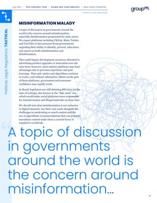 18
MISINFORMATION MALADY
Political,
Legal,
Regulatory:
TACTICAL
A topic of discussion in governments around the
world is the concern around misinformation,
especially disinformation perpetrated by state actors.
We expect platforms including TikTok, Meta, Twitter
and YouTube to face pressure from governments
regarding their ability to identify, prevent, take down
and report on both misinformation and
disinformation.
This could impact development resources allocated to
advertising product upgrades or innovation over the
near term; however, more mature platforms may have
advantages due to previous experience and past
learnings. That said, tactics and algorithms continue
to evolve, and without substantive efforts on the part
of these platforms, government and consumer
confidence may rapidly erode.
In Brazil, legislators are still debating Bill 2630 (at the
time of writing), also known as the “fake news” law,
which would make social platforms more responsible
for misinformation and illegal materials on their sites.
We should note that misinformation is not exclusive
to digital channels, but their vast reach alongside the
challenges in moderating so much content and the
use of algorithmic recommendations that can promote
incendiary content make them a current focus of
regulators worldwide.
A topic of discussion
in governments
around the world is
the concern around
misinformation…
JUNE 2023 • T H I S Y E A R N E X T Y E A R I G L O B A L M I D - Y E A R F O R E C A S T I MEDIA TRENDS FRAMEWORK
POLITICAL, LEGAL, REGULATORY
 