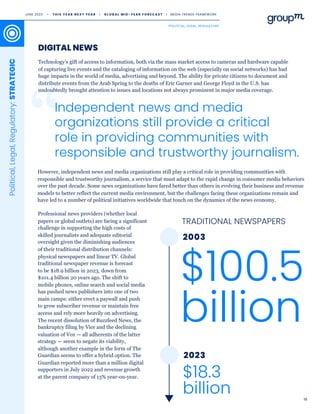 19
Technology’s gift of access to information, both via the mass market access to cameras and hardware capable
of capturing live events and the cataloging of information on the web (especially on social networks) has had
huge impacts in the world of media, advertising and beyond. The ability for private citizens to document and
distribute events from the Arab Spring to the deaths of Eric Garner and George Floyd in the U.S. has
undoubtedly brought attention to issues and locations not always prominent in major media coverage.
DIGITAL NEWS
Political,
Legal,
Regulatory:
STRATEGIC
$100.5
billion
$18.3
billion
2023
2003
Independent news and media
organizations still provide a critical
role in providing communities with
responsible and trustworthy journalism.
Professional news providers (whether local
papers or global outlets) are facing a significant
challenge in supporting the high costs of
skilled journalists and adequate editorial
oversight given the diminishing audiences
of their traditional distribution channels:
physical newspapers and linear TV. Global
traditional newspaper revenue is forecast
to be $18.9 billion in 2023, down from
$101.4 billion 20 years ago. The shift to
mobile phones, online search and social media
has pushed news publishers into one of two
main camps: either erect a paywall and push
to grow subscriber revenue or maintain free
access and rely more heavily on advertising.
The recent dissolution of Buzzfeed News, the
bankruptcy filing by Vice and the declining
valuation of Vox — all adherents of the latter
strategy — seem to negate its viability,
although another example in the form of The
Guardian seems to offer a hybrid option. The
Guardian reported more than a million digital
supporters in July 2022 and revenue growth
at the parent company of 13% year-on-year.
TRADITIONAL NEWSPAPERS
However, independent news and media organizations still play a critical role in providing communities with
responsible and trustworthy journalism, a service that must adapt to the rapid change in consumer media behaviors
over the past decade. Some news organizations have fared better than others in evolving their business and revenue
models to better reflect the current media environment, but the challenges facing these organizations remain and
have led to a number of political initiatives worldwide that touch on the dynamics of the news economy.
JUNE 2023 • T H I S Y E A R N E X T Y E A R I G L O B A L M I D - Y E A R F O R E C A S T I MEDIA TRENDS FRAMEWORK
POLITICAL, LEGAL, REGULATORY
 