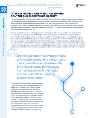 22
INTERNET PROTECTIONS — SECTION 230 AND
CONTENT AND ALGORITHMIC LIABILITY
The two largest sellers of advertising, Google and Meta as well as ByteDance's TikTok have attracted audiences
and advertisers to their platforms partially because of their scale and the breadth and variety of content. And
while moderation efforts (both human and technological) play a role in protecting those audiences and
advertisers, it is without doubt on a different scale in terms of the costs and liabilities involved in broadcasting
content on national television. Global laws, like Article 230 in the U.S. protect these platforms from being held
liable for content that their users post.
This has meant advertisers and their agencies must identify their risk tolerance level for each platform and
partner with user-generated content. Much of the risk can be mitigated with dedicated brand suitability and
exclusion efforts, allowing advertisers to continue having their marketing messages seen by the large audiences
these platforms attract. Most advertisers would almost certainly prefer environments with less associated risk,
may view campaigns on these platforms as the “least bad alternative.” That is, better than not advertising at all,
and better than the potential additional cost to satisfy reach and sales goals via alternative partners. That said, the
process of creating alternative campaign plans and budget allocations is often worth it as it provides the advertiser
with the credible ability to walk away from a negotiation if the media partner is unable or unwilling to meet their
terms.
Political,
Legal,
Regulatory:
STRATEGIC
Creating alternative campaign plans
and budget allocations is often worth
it as it provides the advertiser with
the credible ability to walk away
from a negotiation if the media
partner is unable or unwilling
to meet their terms.
In the case of the largest digital platforms outside
China, including Google, Meta and Amazon, it is
important to remember that even the largest
advertisers do not have the same negotiating
power that they enjoy in the linear TV market.
We estimate that large advertisers, and the agency
groups that represent them, account for less than
a third of Google’s and Meta’s revenues. These
platforms have a long-tail of smaller advertisers
using their self-service advertising offerings, and
these companies may not be as reactive to
reputational risks as billion-dollar brands. This is a
key reason why past boycotts of social platforms
haven’t impacted their revenue in a major way.
JUNE 2023 • T H I S Y E A R N E X T Y E A R I G L O B A L M I D - Y E A R F O R E C A S T I MEDIA TRENDS FRAMEWORK
POLITICAL, LEGAL, REGULATORY
 
