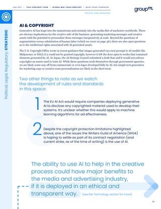 24
The ability to use AI to help in the creative
process could have major benefits to
the media and advertising industry,
if it is deployed in an ethical and
transparent way.
The EU AI Act would require companies deploying generative
AI to disclose any copyrighted material used to develop their
systems. It’s unclear whether this would apply to machine
learning algorithms for ad effectiveness.
Despite the copyright protection limitations highlighted
above, one of the issues the Writers Guild of America (WGA)
is hoping to settle as part of its contract negotiation (and
current strike, as of the time of writing) is the use of AI.
2
1
Generative AI has leapt into the mainstream and certainly into the media diet of marketers worldwide. There
are obvious implications for the creative side of the business: generating marketing messages and creative
assets with the potential to personalize those messages inexpensively at scale. Beyond the questions of
augmentation versus substitution of human labor (which we cover on page 46), there are also open questions
as to the intellectual rights associated with AI generated assets.
The U.S. Copyright Office wrote in recent guidance that images generated via a text prompt to AI models like
Midjourney or DALL·E 2 could not be granted copyright, however it left the door open to works that contained
elements generated by AI. In Japan, the AI Strategy Council submitted a draft that said it would not enforce
copyrights on assets used to train AI. While these questions work themselves through government agencies,
we are likely some way off from commercials or even logos developed fully by AI, but simple text generation
for marketing copy or creative asset personalization are likely in the short term.
AI & COPYRIGHT
Two other things to note as we watch
the development of rules and standards
in this space:
Political,
Legal,
Regulatory:
STRATEGIC
(see the Technology section for more).
JUNE 2023 • T H I S Y E A R N E X T Y E A R I G L O B A L M I D - Y E A R F O R E C A S T I MEDIA TRENDS FRAMEWORK
POLITICAL, LEGAL, REGULATORY
 