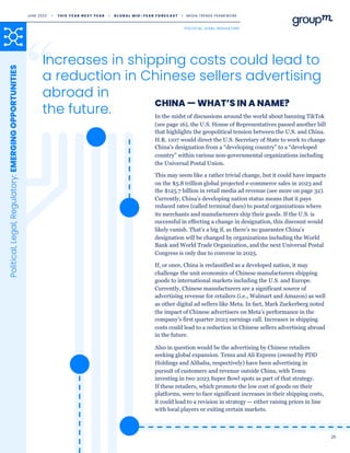 Increases in shipping costs could lead to
a reduction in Chinese sellers advertising
abroad in
the future. In the midst of discussions around the world about banning TikTok
(see page 16), the U.S. House of Representatives passed another bill
that highlights the geopolitical tension between the U.S. and China.
H.R. 1107 would direct the U.S. Secretary of State to work to change
China’s designation from a “developing country” to a “developed
country” within various non-governmental organizations including
the Universal Postal Union.
This may seem like a rather trivial change, but it could have impacts
on the $5.8 trillion global projected e-commerce sales in 2023 and
the $125.7 billion in retail media ad revenue (see more on page 32).
Currently, China’s developing nation status means that it pays
reduced rates (called terminal dues) to postal organizations where
its merchants and manufacturers ship their goods. If the U.S. is
successful in effecting a change in designation, this discount would
likely vanish. That’s a big if, as there’s no guarantee China’s
designation will be changed by organizations including the World
Bank and World Trade Organization, and the next Universal Postal
Congress is only due to convene in 2025.
If, or once, China is reclassified as a developed nation, it may
challenge the unit economics of Chinese manufacturers shipping
goods to international markets including the U.S. and Europe.
Currently, Chinese manufacturers are a significant source of
advertising revenue for retailers (i.e., Walmart and Amazon) as well
as other digital ad sellers like Meta. In fact, Mark Zuckerberg noted
the impact of Chinese advertisers on Meta’s performance in the
company’s first quarter 2023 earnings call. Increases in shipping
costs could lead to a reduction in Chinese sellers advertising abroad
in the future.
Also in question would be the advertising by Chinese retailers
seeking global expansion. Temu and Ali Express (owned by PDD
Holdings and Alibaba, respectively) have been advertising in
pursuit of customers and revenue outside China, with Temu
investing in two 2023 Super Bowl spots as part of that strategy.
If these retailers, which promote the low cost of goods on their
platforms, were to face significant increases in their shipping costs,
it could lead to a revision in strategy — either raising prices in line
with local players or exiting certain markets.
CHINA — WHAT’S IN A NAME?
Political,
Legal,
Regulatory:
EMERGING
OPPORTUNITIES
25
JUNE 2023 • T H I S Y E A R N E X T Y E A R I G L O B A L M I D - Y E A R F O R E C A S T I MEDIA TRENDS FRAMEWORK
POLITICAL, LEGAL, REGULATORY
 