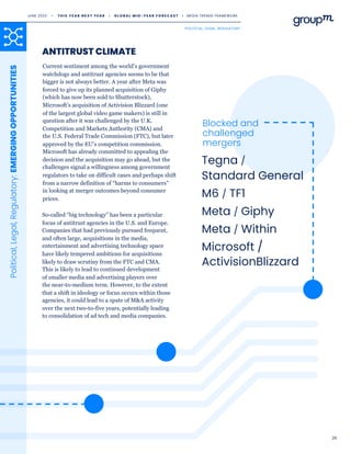 26
Political,
Legal,
Regulatory:
EMERGING
OPPORTUNITIES
Current sentiment among the world’s government
watchdogs and antitrust agencies seems to be that
bigger is not always better. A year after Meta was
forced to give up its planned acquisition of Giphy
(which has now been sold to Shutterstock),
Microsoft’s acquisition of Activision Blizzard (one
of the largest global video game makers) is still in
question after it was challenged by the U.K.
Competition and Markets Authority (CMA) and
the U.S. Federal Trade Commission (FTC), but later
approved by the EU’s competition commission.
Microsoft has already committed to appealing the
decision and the acquisition may go ahead, but the
challenges signal a willingness among government
regulators to take on difficult cases and perhaps shift
from a narrow definition of “harms to consumers”
in looking at merger outcomes beyond consumer
prices.
ANTITRUST CLIMATE
So-called “big technology” has been a particular
focus of antitrust agencies in the U.S. and Europe.
Companies that had previously pursued frequent,
and often large, acquisitions in the media,
entertainment and advertising technology space
have likely tempered ambitions for acquisitions
likely to draw scrutiny from the FTC and CMA.
This is likely to lead to continued development
of smaller media and advertising players over
the near-to-medium term. However, to the extent
that a shift in ideology or focus occurs within those
agencies, it could lead to a spate of M&A activity
over the next two-to-five years, potentially leading
to consolidation of ad tech and media companies.
Tegna /
Standard General
M6 / TF1
Meta / Giphy
Meta / Within
Microsoft /
ActivisionBlizzard
Blocked and
challenged
mergers
JUNE 2023 • T H I S Y E A R N E X T Y E A R I G L O B A L M I D - Y E A R F O R E C A S T I MEDIA TRENDS FRAMEWORK
POLITICAL, LEGAL, REGULATORY
 