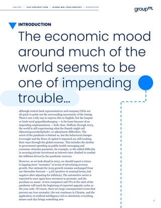INTRODUCTION
3
The economic mood
around much of the
world seems to be
one of impending
trouble…
although central bank representatives and company CEOs are
all quick to point out the surrounding uncertainty of the timing.
There’s not a tidy way to express this in English, but the Inupiat
or Inuit word qaquablaabnaqtuq — to be tense because of an
impending unpleasantness — feels close. Halfway through 2023,
the world is still experiencing what the Danish might call
tilpasningsvanskeligheder, or adjustment difficulties. The
worst of the pandemic is behind us, but the behavioral changes
it wrought and the flows of capital it impacted are still working
their ways through the global economy. This includes the decline
in government spending on public health messaging and
consumer stimulus payments, for example, or the added difficulty
in securing private investment as interest rates climbed to combat
the inflation driven by the pandemic recovery.
However, as we look ahead in 2023, we should expect a return
to lapping more “normalcy” in terms of advertising revenue
growth. Our estimate for 2023 growth remains unchanged from
our December forecast — 5.9% (positive in nominal terms, but
negative after adjusting for inflation). The automotive sector is
expected to once again have inventory to promote, and the
purchase en masse of new computers and TVs at the start of the
pandemic will reach the beginning of expected upgrade cycles as
the year ends. Of course, there are large consequential events that
prevent any true normalcy; the war continues in Ukraine, and the
application of artificial intelligence (AI) to absolutely everything
means each day brings something new.
JUNE 2023 • T H I S Y E A R N E X T Y E A R I G L O B A L M I D - Y E A R F O R E C A S T I INTRODUCTION
 