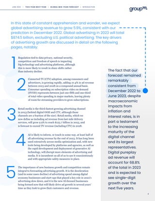 2
Connected TV (CTV) adoption, among consumers and
advertisers, is growing rapidly, adding 10.4% in ad revenue
between 2023 and 2028 on a compound annual basis.
Consumer spending on subscription video on demand
(SVOD) represents between just one-fifth and one-third
of total video spending in major markets, leaving plenty
of room for streaming providers to grow subscriptions.
Regulation tied to data privacy, national security,
competition and freedom of speech is impacting
big technology and advertising platforms, although
this is more likely to result in share shifts rather
than industry decline.
1
Retail media is the third-fastest growing advertising channel
in 2023 (behind digital OOH and CTV, although those
channels are a fraction of the size). Retail media, which we
now define as including ad revenue from last mile delivery
services, will grow 9.9% to reach $125.7 billion in 2023, and
is forecast to exceed TV revenue (including CTV) in 2028.
3
In this state of constant apprehension and wonder, we expect
global advertising revenue to grow 5.9%, consistent with our
prediction in December 2022. Global advertising in 2023 will total
$874.5 billion, excluding U.S. political advertising. The key drivers
of advertising growth are discussed in detail on the following
pages, notably:
The fact that our
forecast remained
remarkably
consistent from
December 2022 to
June 2023, despite
macroeconomic
impacts from
inflation and
interest rates, is in
part a testament
to the increasing
maturity of the
digital channel
and its largest
representatives.
Digital pureplay
ad revenue will
account for 68.8%
of the total in 2023
and is expected to
see single-digit
growth over the
next five years.
4
AI is likely to inform, or touch in some way, at least half of
all advertising revenue by the end of 2023. It has long been
used extensively across media optimization and, with new
tools being developed by platforms and agencies, as well as
the rapid development and deployment of generative AI
technology, will disrupt more elements of advertising and
media. It is incumbent on all of us to use it conscientiously
and with appropriate safety measures in place.
5
The importance of new business growth and competition remain
integral to forecasting advertising growth. It is the deceleration
(and in some cases decline) of advertising spend among digital
economy businesses and start-ups that played a key role in 2022's
advertising slow down, and it is the new AI-focused businesses
being formed now that will likely drive ad growth in several years’
time as they look to grow their customers and revenue.
4
JUNE 2023 • T H I S Y E A R N E X T Y E A R I G L O B A L M I D - Y E A R F O R E C A S T I INTRODUCTION
 