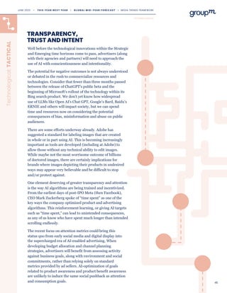 45
Well before the technological innovations within the Strategic
and Emerging time horizons come to pass, advertisers (along
with their agencies and partners) will need to approach the
use of AI with conscientiousness and intentionality.
The potential for negative outcomes is not always understood
or debated in the rush to commercialize resources and
technologies. Consider that fewer than three months passed
between the release of ChatGPT’s public beta and the
beginning of Microsoft’s rollout of the technology within its
Bing search product. We don’t yet know how widespread
use of LLMs like Open AI’s Chat GPT, Google’s Bard, Baidu’s
ERNIE and others will impact society, but we can spend
time and resources now on considering the potential
consequences of bias, misinformation and abuse on public
audiences.
There are some efforts underway already. Adobe has
suggested a standard for labeling images that are created
in whole or in part using AI. This is becoming increasingly
important as tools are developed (including at Adobe) to
allow those without any technical ability to edit images.
While maybe not the most worrisome outcome of billions
of doctored images, there are certainly implications for
brands where images depicting their products in undesired
ways may appear very believable and be difficult to stop
and/or protect against.
One element deserving of greater transparency and attention
is the way AI algorithms are being trained and incentivized.
From the earliest days of post-IPO Meta (then Facebook),
CEO Mark Zuckerberg spoke of “time spent” as one of the
key ways the company optimized product and advertising
algorithms. This reinforcement learning, or giving AI targets
such as “time spent,” can lead to unintended consequences,
as any of us know who have spent much longer than intended
scrolling endlessly.
The recent focus on attention metrics could bring this
status quo from early social media and digital display into
the supercharged era of AI-enabled advertising. When
developing budget allocation and channel planning
strategies, advertisers will benefit from assessing activity
against business goals, along with environment and social
commitments, rather than relying solely on standard
metrics provided by ad sellers. AI-optimization of goals
related to product awareness and product benefit awareness
are unlikely to induce the same social pushback as attention
and consumption goals.
TRANSPARENCY,
TRUST AND INTENT
Technological:
TACTICAL
TECHNOLOGICAL
JUNE 2023 • T H I S Y E A R N E X T Y E A R I G L O B A L M I D - Y E A R F O R E C A S T I MEDIA TRENDS FRAMEWORK
 