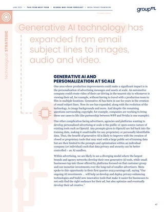 47
GENERATIVE AI AND
PERSONALIZATION AT SCALE
Generative AI technology has
Technological:
STRATEGIC
One area where production improvements could make a significant impact is in
the personalization of advertising messages and assets at scale. An automotive
company could create video of their car driving in the nearest city to whomever is
viewing their ad, for example, without having to travel with a production team to
film in multiple locations. Generative AI has been in use for years in the creation
of email subject lines. Now its use has expanded, along with the evolution of the
technology, to image backgrounds and more. And despite the remaining
questions surrounding copyright, for example, companies are working to bring
these use cases to life (the partnership between WPP and Nvidia is one example).
One other complication facing advertisers, agencies and platforms wanting to
develop personalized advertising at scale is the public or open-source nature of
existing tools such as OpenAI. Any prompts given to OpenAI are fed back into the
training data, making it unadvisable for any proprietary or personally identifiable
data. Thus, the benefit of generative AI is likely to improve with the creation of
closed or proprietary tools that may start with a large public set of training data
but are then limited to the prompts and optimization within an individual
company (or individual) such that data privacy and security can be better
controlled – an AI sandbox.
Within advertising, we are likely to see a diverging model where the largest
brands and agency networks develop their own generative AI tools, while small
businesses tap into those offered by platforms focused on that customer group
and can monetize investments over the long-tail of smaller advertisers. Meta
spoke to this opportunity in their first quarter 2023 earnings call, saying “Our
ongoing AI investments … will help us develop and deploy privacy-enhancing
technologies and build new innovative tools that make it easier for businesses to
not only find the right audience for their ad, but also optimize and eventually
develop their ad creative.”
TECHNOLOGICAL
expanded from email
subject lines to images,
audio and video.
JUNE 2023 • T H I S Y E A R N E X T Y E A R I G L O B A L M I D - Y E A R F O R E C A S T I MEDIA TRENDS FRAMEWORK
 