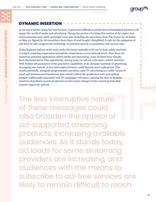 48
Technological:
EMERGING
OPPORTUNITIES
As we move further along the time horizon, it gets more difficult to predict how technological advances will
impact the world of media and advertising. During the process of writing this section of the report, new
announcements were made seemingly every day, including the open letter from The Center for AI Safety
on May 30. Signed by AI researchers from Open AI and Google’s DeepMind, it calls for the mitigation of
risk from AI and compares the technology in potential severity to pandemics and nuclear wars.
DYNAMIC INSERTION
The less interruptive nature
of these messages could
also broaden the appeal of
ad-supported streaming
products, increasing available
audiences. As it stands today,
ad loads for some streaming
providers are increasing, and
audiences with the means to
subscribe to ad-free services are
likely to remain difficult to reach.
If development and use of the tools under the broad umbrella of AI can be done safely (and that
is a big if, requiring cooperation beyond the corporation or even national level), then there are
numerous potential applications within media and advertising, some of which have already
been discussed above. One opportunity, among many, to call out is dynamic content insertion.
With further advancements of the generative capabilities of AI, dynamic insertion of advertising
messaging into content, in less interruptive formats, could become more widespread. This
would potentially, alongside programmatic execution, open TV advertising to a wider variety of
small and medium-sized businesses that couldn’t afford the production costs and upfront
budgets traditionally associated with TV campaigns. Of course, opening the door to dynamic
insertion of products in post-production would require changes to the current process that
requires approvals upfront.
TECHNOLOGICAL
JUNE 2023 • T H I S Y E A R N E X T Y E A R I G L O B A L M I D - Y E A R F O R E C A S T I MEDIA TRENDS FRAMEWORK
 