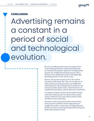 CONCLUSION
50
Advertising remains
a constant in a
period of social
and technological
evolution.
We are at an inflection point where the secular drivers
of advertising growth above and beyond GDP growth
are maturing, the pandemic upheaval is receding and the
dynamic rise of digital advertising has slowed. This is
the basis of our underlying forecast of mid-single-digit
advertising growth over the next five years.
However, the pervasive impact of AI on the world of
advertising could change that. There are myriad ways in
which content and image generation and modification
could disrupt the value exchange between audiences and
consumers and the media owners, whose businesses are
subsidized by advertising, vying for their time and attention.
An explosion of quality content and AI-enabled startups
could lead to faster growth. Or a flood of lower-quality
content could fuel a race to the bottom and the erosion
of audience trust in advertising.
Advertisers in this environment will be well-served by
having proactive guidelines and the right partners to
navigate these waters so that choices in budget allocation
and the use of AI are made intentionally with the long-term
health of the business in mind.
JUNE 2023 • T H I S Y E A R N E X T Y E A R I G L O B A L M I D - Y E A R F O R E C A S T I CONCLUSION
 