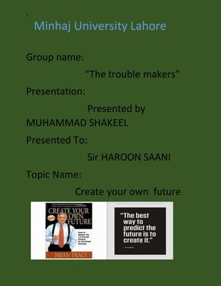 1
Minhaj University Lahore
Group name:
“The trouble makers”
Presentation:
Presented by
MUHAMMAD SHAKEEL
Presented To:
Sir HAROON SAANI
Topic Name:
Create your own future
 