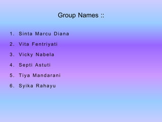 Group Names :: 
1. Sinta Marcu Diana 
2. Vita Fentriyati 
3. Vicky Nabela 
4. Septi Astuti 
5. Tiya Mandarani 
6. Syika Rahayu 
 