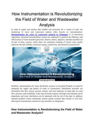 How Instrumentation is Revolutionizing
the Field of Water and Wastewater
Analysis
In order to gather and monitor data reliably and accurately for a variety of tasks, the
monitoring of water and wastewater analysis relies heavily on instrumentation.
Instrumentation for water & wastewater projects in Telangana is of paramount
importance, advanced instrumentation systems are employed to optimize the efficiency and
effectiveness of water treatment processes. Sensors, metres, analyzers, and data recorders are
all part of these systems, which allow for continuous tracking of critical water quality
indicators like pH, turbidity, dissolved oxygen, conductivity, and chemical concentrations.
Similarly, instrumentation for water distribution systems in Arunachal Pradesh is crucial for
managing the supply and quality of water to communities. Distribution networks use
instruments like flow metres, pressure sensors, and level indicators to keep tabs on water
flow, pressure, and availability. Leaks may be found, regions with high water demand can be
pinpointed, and water distribution can be optimised with the aid of this data. In addition,
telemetry-enabled remote monitoring systems permit constant data transfer in real time,
allowing for instantaneous reactions to any anomalies or emergencies.
How Instrumentation is Revolutionizing the Field of Water
and Wastewater Analysis?
 