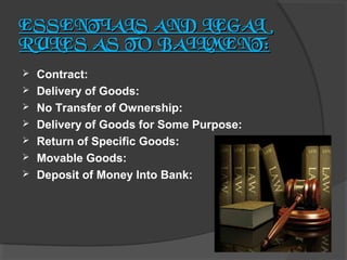 ESSENTIALS AND LEGAL
RULES AS TO BAILMENT:








Contract:
Delivery of Goods:
No Transfer of Ownership:
Delivery of Goods for Some Purpose:
Return of Specific Goods:
Movable Goods:
Deposit of Money Into Bank:

 