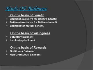 Kinds OF Bailment
On the basis of benefit




Bailment exclusive for Bailor’s benefit.
Bailment exclusive for Bailee’s benefit
Bailment for mutual benefit.

On the basis of willingness



Voluntary Bailment
Involuntary bailment

On the basis of Rewards



Gratituous Bailment   
Non-Gratituous Bailment

 