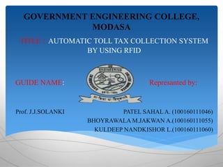 GOVERNMENT ENGINEERING COLLEGE, 
MODASA 
TITLE : AUTOMATIC TOLL TAX COLLECTION SYSTEM 
BY USING RFID 
GUIDE NAME: Represanted by: 
Prof. J.J.SOLANKI PATEL SAHAL A. (100160111046) 
BHOYRAWALA M.JAKWAN A.(100160111055) 
KULDEEP NANDKISHOR L.(100160111060) 
 