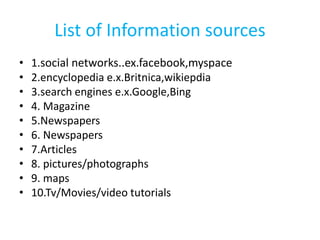 List of Information sources
• 1.social networks..ex.facebook,myspace
• 2.encyclopedia e.x.Britnica,wikiepdia
• 3.search engines e.x.Google,Bing
• 4. Magazine
• 5.Newspapers
• 6. Newspapers
• 7.Articles
• 8. pictures/photographs
• 9. maps
• 10.Tv/Movies/video tutorials
 