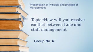 Presentation of Principle and practice of
Management
Topic -How will you resolve
conflict between Line and
staff management
Group No. 6
 
