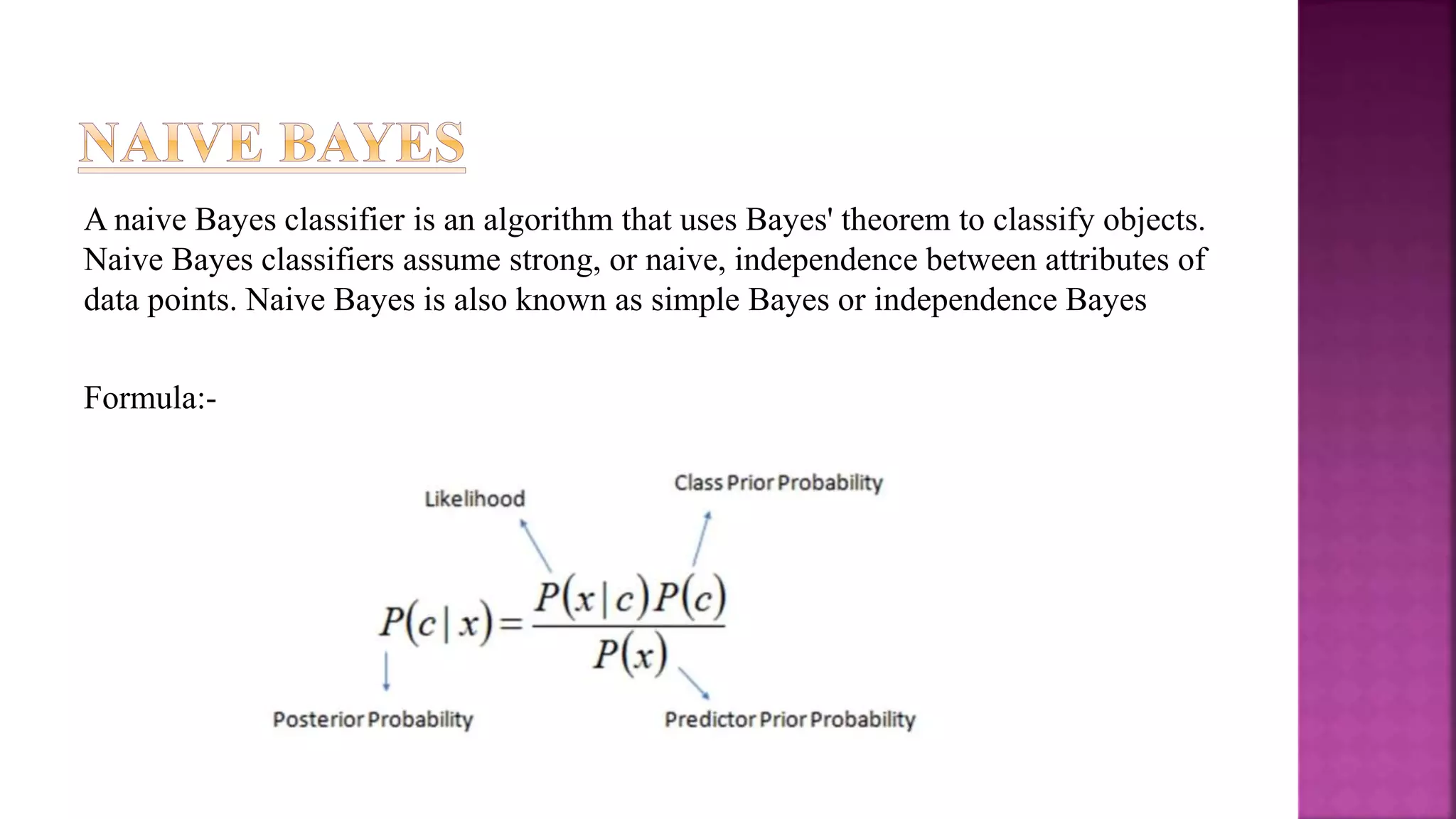 A naive Bayes classifier is an algorithm that uses Bayes' theorem to classify objects.
Naive Bayes classifiers assume strong, or naive, independence between attributes of
data points. Naive Bayes is also known as simple Bayes or independence Bayes
Formula:-
 