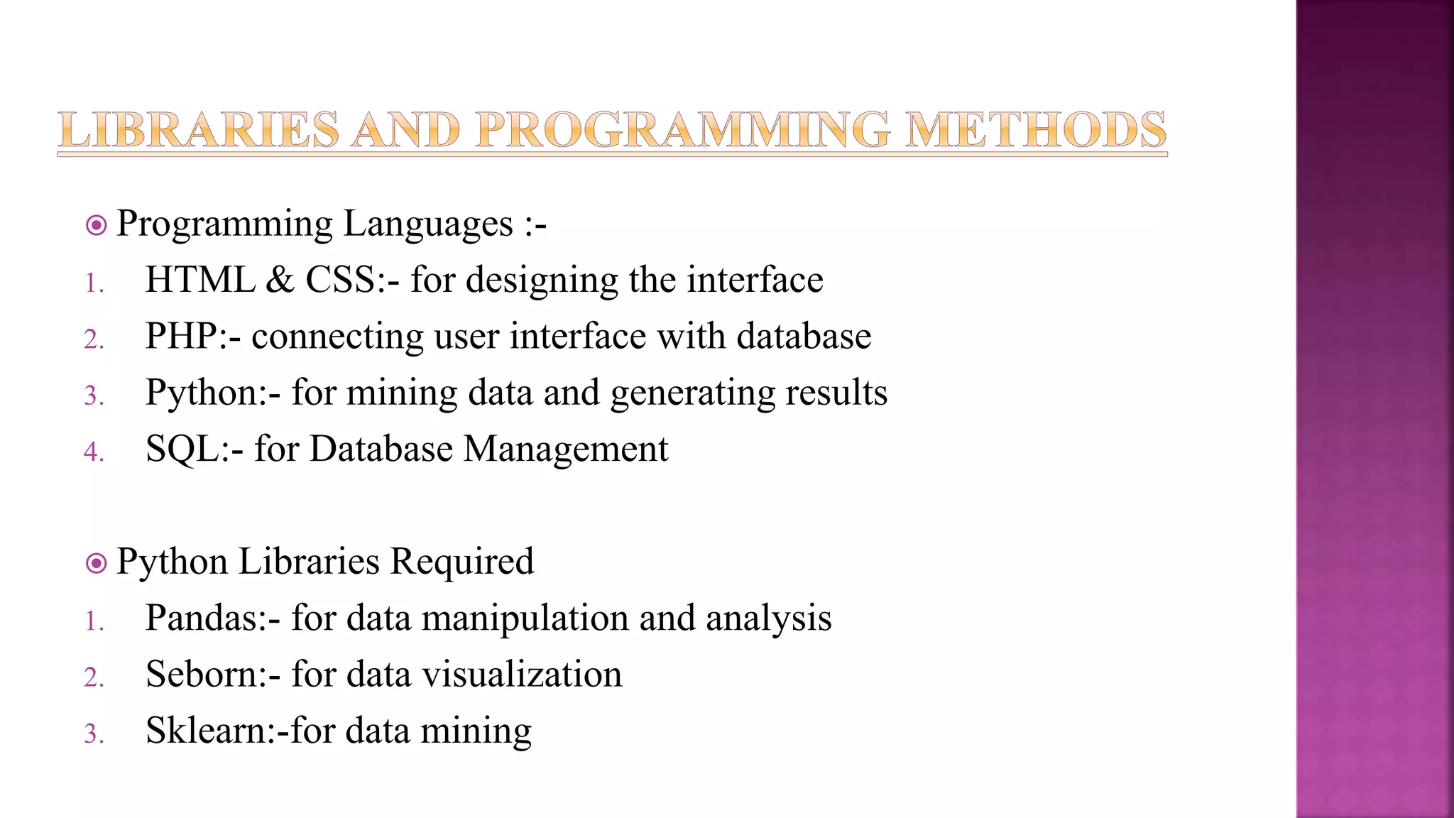  Programming Languages :-
1. HTML & CSS:- for designing the interface
2. PHP:- connecting user interface with database
3. Python:- for mining data and generating results
4. SQL:- for Database Management
 Python Libraries Required
1. Pandas:- for data manipulation and analysis
2. Seborn:- for data visualization
3. Sklearn:-for data mining
 