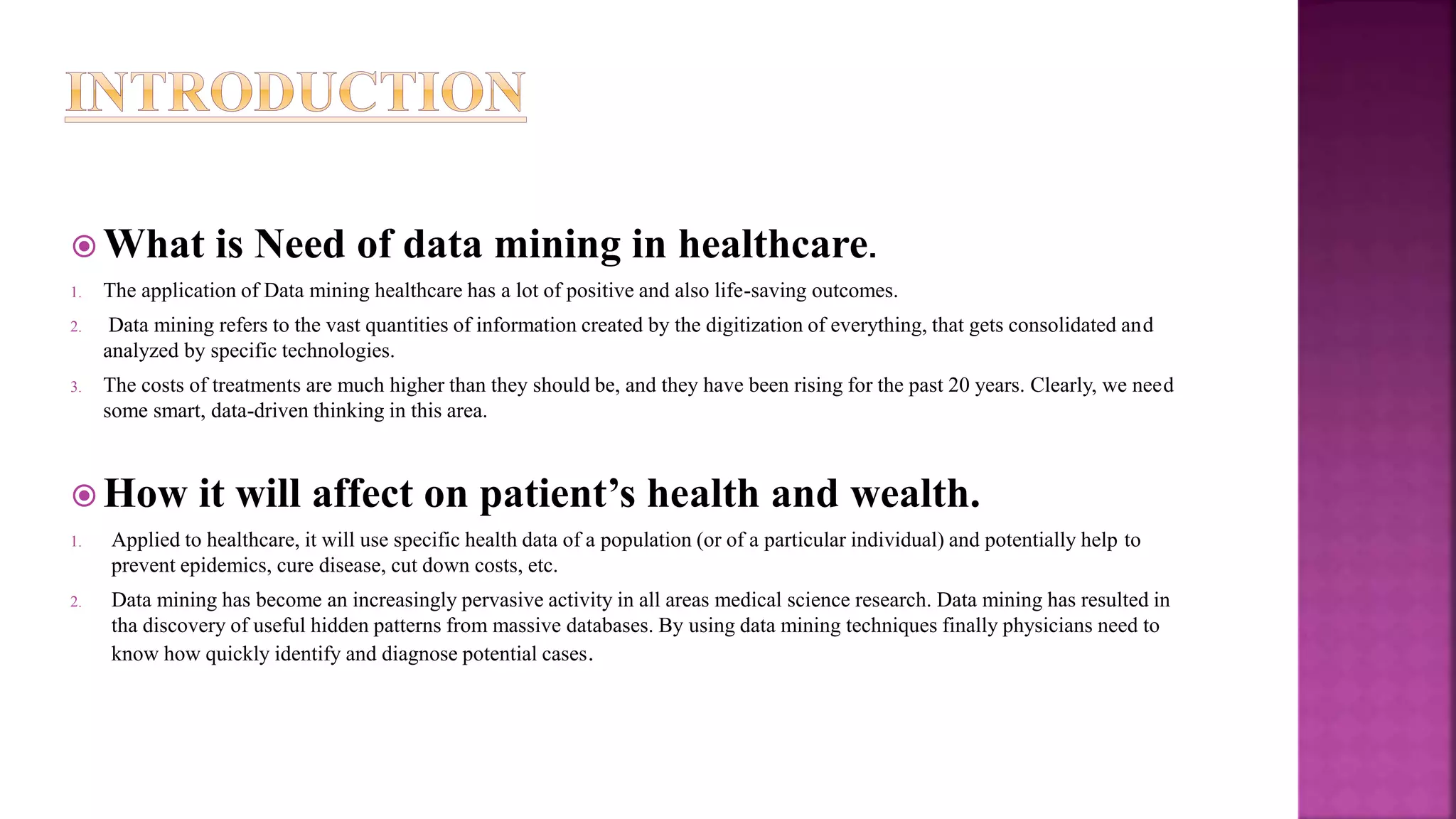  What is Need of data mining in healthcare.
1. The application of Data mining healthcare has a lot of positive and also life-saving outcomes.
2. Data mining refers to the vast quantities of information created by the digitization of everything, that gets consolidated and
analyzed by specific technologies.
3. The costs of treatments are much higher than they should be, and they have been rising for the past 20 years. Clearly, we need
some smart, data-driven thinking in this area.
 How it will affect on patient’s health and wealth.
1. Applied to healthcare, it will use specific health data of a population (or of a particular individual) and potentially help to
prevent epidemics, cure disease, cut down costs, etc.
2. Data mining has become an increasingly pervasive activity in all areas medical science research. Data mining has resulted in
tha discovery of useful hidden patterns from massive databases. By using data mining techniques finally physicians need to
know how quickly identify and diagnose potential cases.
 