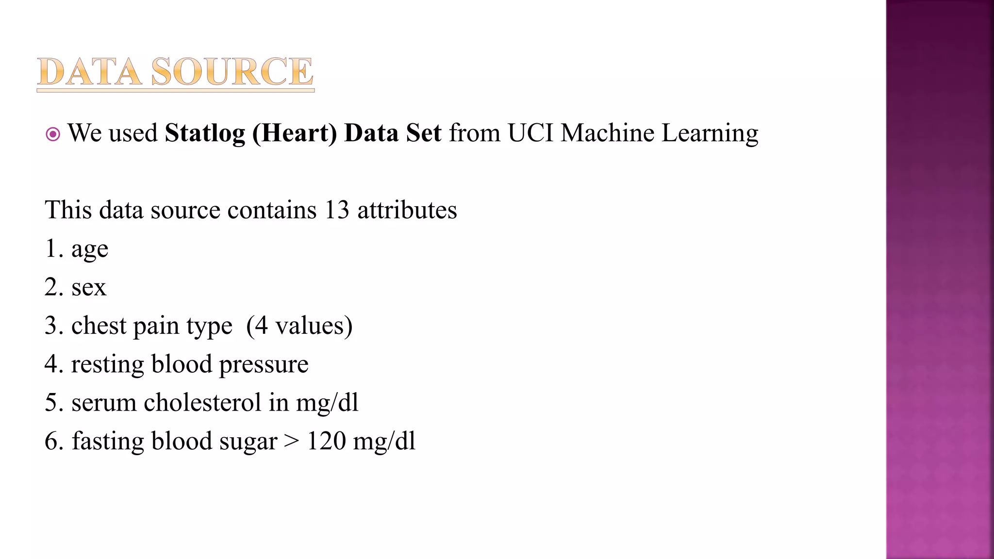  We used Statlog (Heart) Data Set from UCI Machine Learning
This data source contains 13 attributes
1. age
2. sex
3. chest pain type (4 values)
4. resting blood pressure
5. serum cholesterol in mg/dl
6. fasting blood sugar > 120 mg/dl
 
