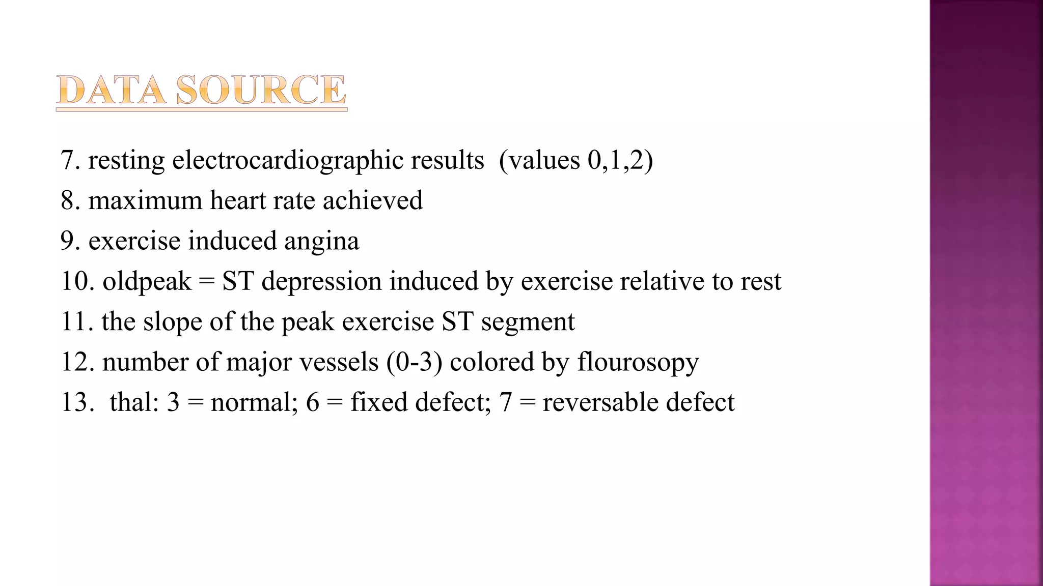 7. resting electrocardiographic results (values 0,1,2)
8. maximum heart rate achieved
9. exercise induced angina
10. oldpeak = ST depression induced by exercise relative to rest
11. the slope of the peak exercise ST segment
12. number of major vessels (0-3) colored by flourosopy
13. thal: 3 = normal; 6 = fixed defect; 7 = reversable defect
 