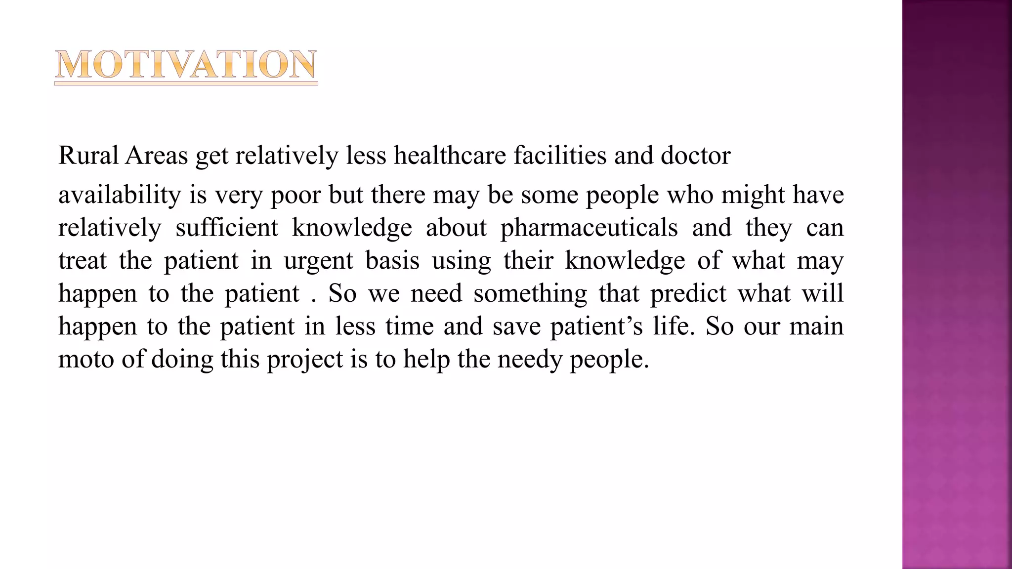 Rural Areas get relatively less healthcare facilities and doctor
availability is very poor but there may be some people who might have
relatively sufficient knowledge about pharmaceuticals and they can
treat the patient in urgent basis using their knowledge of what may
happen to the patient . So we need something that predict what will
happen to the patient in less time and save patient’s life. So our main
moto of doing this project is to help the needy people.
 