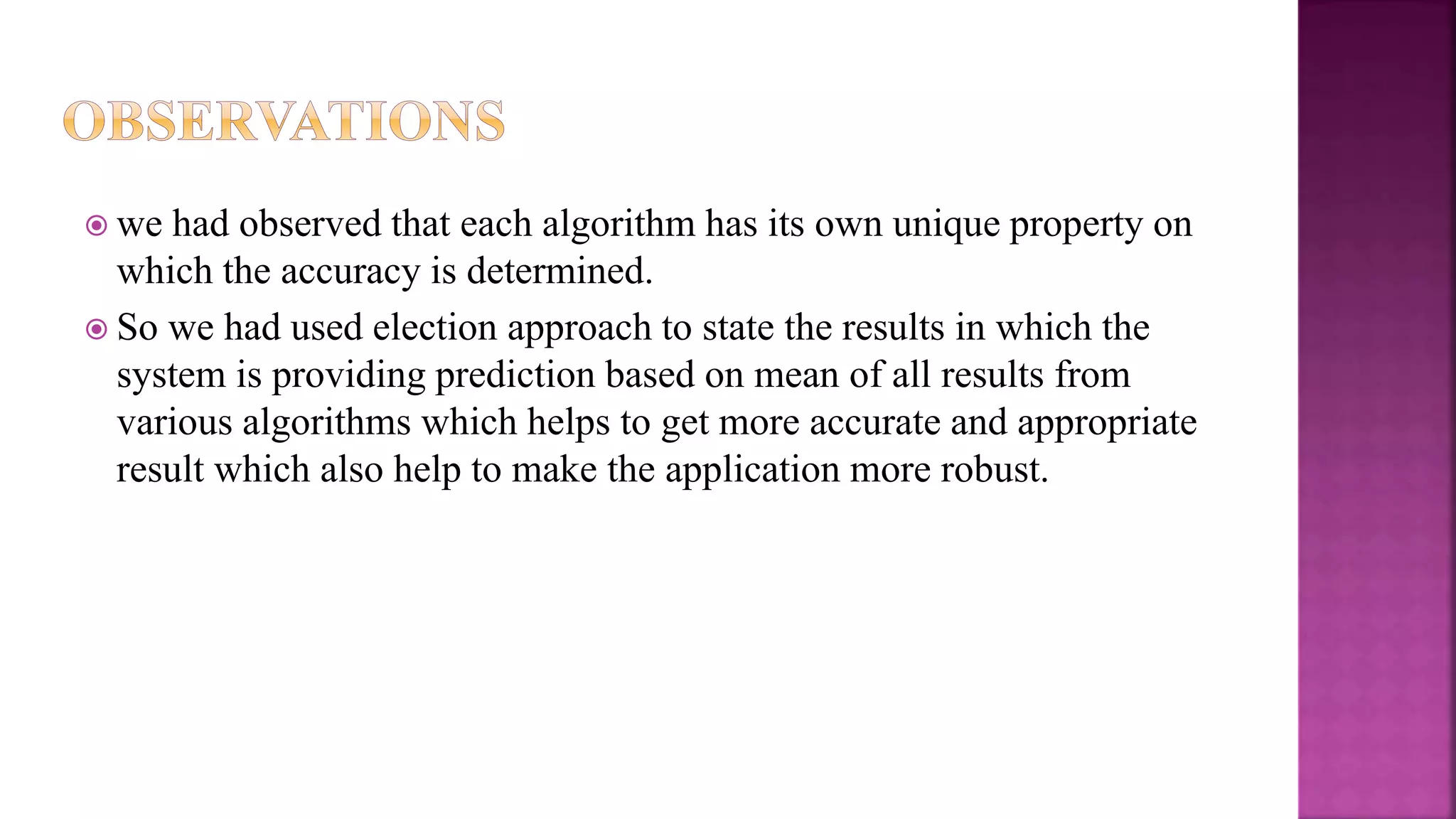 we had observed that each algorithm has its own unique property on
which the accuracy is determined.
 So we had used election approach to state the results in which the
system is providing prediction based on mean of all results from
various algorithms which helps to get more accurate and appropriate
result which also help to make the application more robust.
 