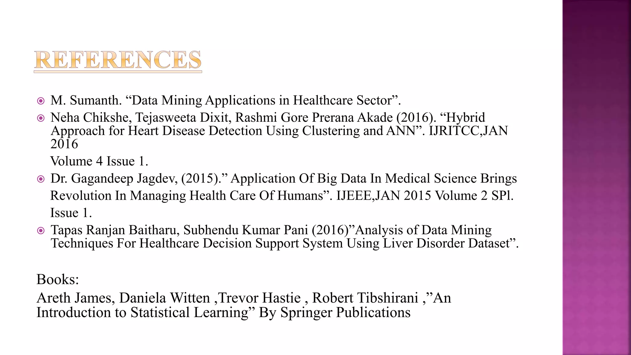  M. Sumanth. “Data Mining Applications in Healthcare Sector”.
 Neha Chikshe, Tejasweeta Dixit, Rashmi Gore Prerana Akade (2016). “Hybrid
Approach for Heart Disease Detection Using Clustering and ANN”. IJRITCC,JAN
2016
Volume 4 Issue 1.
 Dr. Gagandeep Jagdev, (2015).” Application Of Big Data In Medical Science Brings
Revolution In Managing Health Care Of Humans”. IJEEE,JAN 2015 Volume 2 SPl.
Issue 1.
 Tapas Ranjan Baitharu, Subhendu Kumar Pani (2016)”Analysis of Data Mining
Techniques For Healthcare Decision Support System Using Liver Disorder Dataset”.
Books:
Areth James, Daniela Witten ,Trevor Hastie , Robert Tibshirani ,”An
Introduction to Statistical Learning” By Springer Publications
 