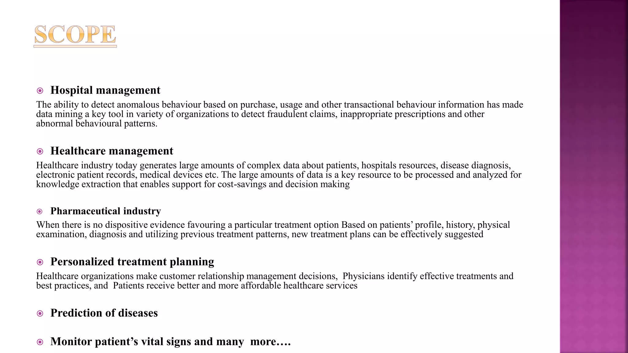  Hospital management
The ability to detect anomalous behaviour based on purchase, usage and other transactional behaviour information has made
data mining a key tool in variety of organizations to detect fraudulent claims, inappropriate prescriptions and other
abnormal behavioural patterns.
 Healthcare management
Healthcare industry today generates large amounts of complex data about patients, hospitals resources, disease diagnosis,
electronic patient records, medical devices etc. The large amounts of data is a key resource to be processed and analyzed for
knowledge extraction that enables support for cost-savings and decision making
 Pharmaceutical industry
When there is no dispositive evidence favouring a particular treatment option Based on patients’ profile, history, physical
examination, diagnosis and utilizing previous treatment patterns, new treatment plans can be effectively suggested
 Personalized treatment planning
Healthcare organizations make customer relationship management decisions, Physicians identify effective treatments and
best practices, and Patients receive better and more affordable healthcare services
 Prediction of diseases
 Monitor patient’s vital signs and many more….
 