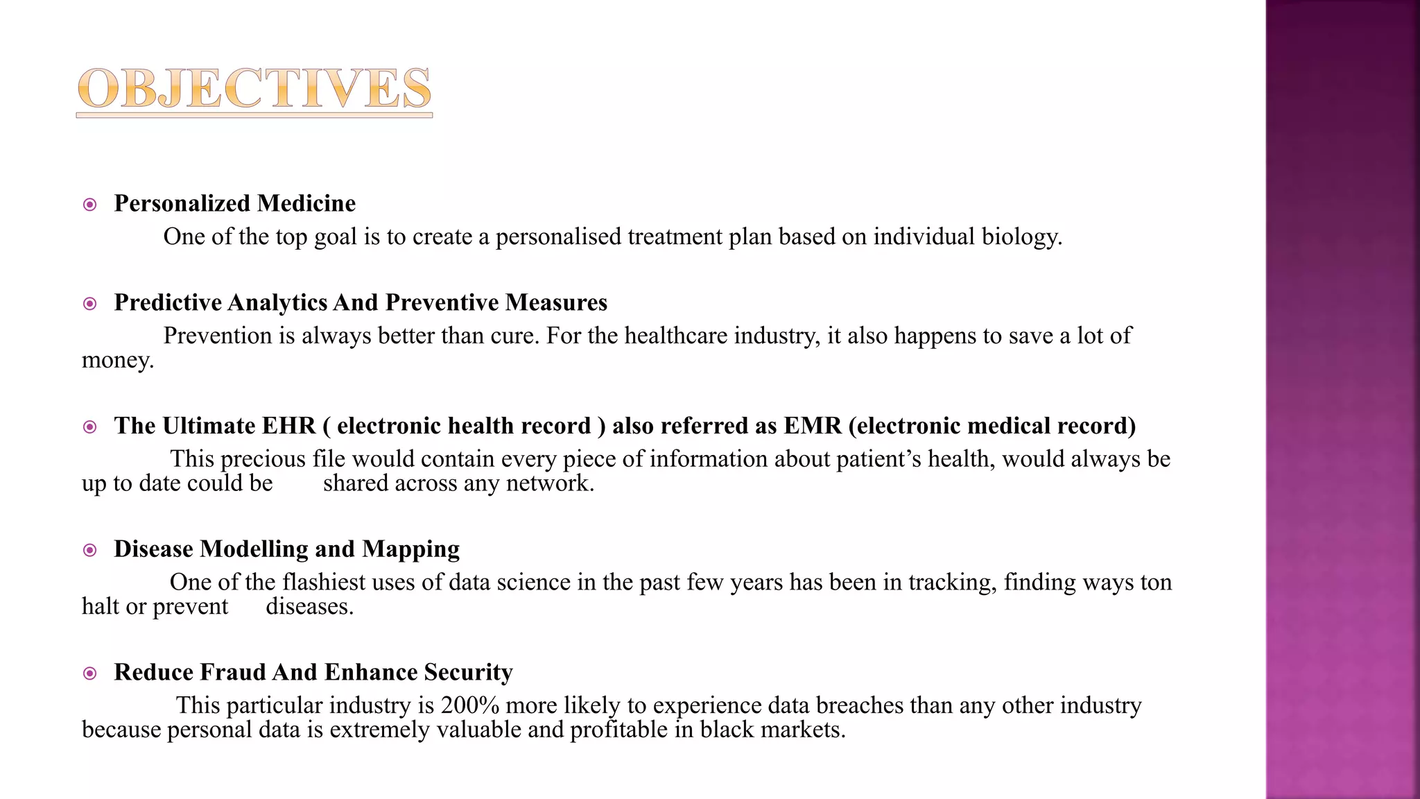  Personalized Medicine
One of the top goal is to create a personalised treatment plan based on individual biology.
 Predictive Analytics And Preventive Measures
Prevention is always better than cure. For the healthcare industry, it also happens to save a lot of
money.
 The Ultimate EHR ( electronic health record ) also referred as EMR (electronic medical record)
This precious file would contain every piece of information about patient’s health, would always be
up to date could be shared across any network.
 Disease Modelling and Mapping
One of the flashiest uses of data science in the past few years has been in tracking, finding ways ton
halt or prevent diseases.
 Reduce Fraud And Enhance Security
This particular industry is 200% more likely to experience data breaches than any other industry
because personal data is extremely valuable and profitable in black markets.
 