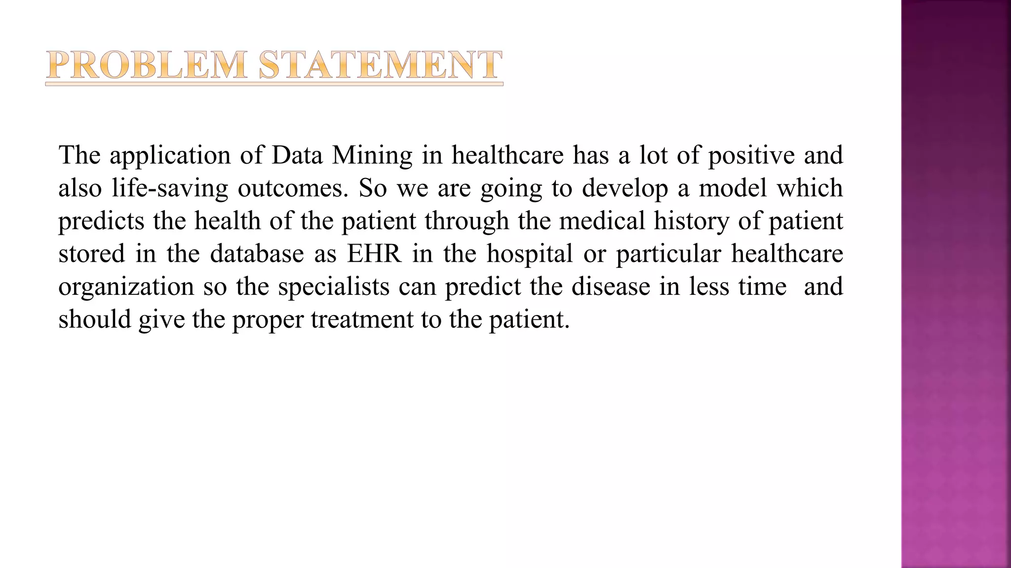 The application of Data Mining in healthcare has a lot of positive and
also life-saving outcomes. So we are going to develop a model which
predicts the health of the patient through the medical history of patient
stored in the database as EHR in the hospital or particular healthcare
organization so the specialists can predict the disease in less time and
should give the proper treatment to the patient.
 