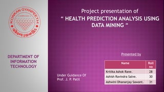 Project presentation of
“ HEALTH PREDICTION ANALYSIS USING
DATA MINING “
Presented by
Name Roll
no
Kritika Ashok Rane. 28
Ashish Ravindra Salve. 30
Ashwini Dhananjay Sawant. 31
Under Guidance Of
Prof. J. P. Patil
 