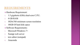  Hardware Requirement:
1. 1.5 gigahertz (GHz) dual-core C.P.U.
2. 4 GB RAM
3. 1024x768 minimum screen resolution
4. 10GB Of hard disk space
 Software Requirements:
1. Microsoft Windows 7+
2. Xampp web server
3. text editor (notepad)
4. Anaconda
 