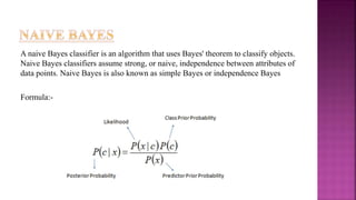 A naive Bayes classifier is an algorithm that uses Bayes' theorem to classify objects.
Naive Bayes classifiers assume strong, or naive, independence between attributes of
data points. Naive Bayes is also known as simple Bayes or independence Bayes
Formula:-
 