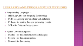  Programming Languages :-
1. HTML & CSS:- for designing the interface
2. PHP:- connecting user interface with database
3. Python:- for mining data and generating results
4. SQL:- for Database Management
 Python Libraries Required
1. Pandas:- for data manipulation and analysis
2. Seborn:- for data visualization
3. Sklearn:-for data mining
 